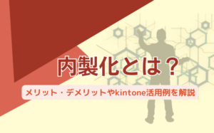 内製化とは？メリット・デメリットやkintone活用例を解説